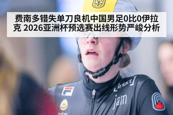 费南多错失单刀良机中国男足0比0伊拉克 2026亚洲杯预选赛出线形势严峻分析