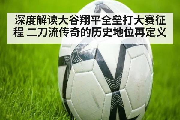 深度解读大谷翔平全垒打大赛征程 二刀流传奇的历史地位再定义