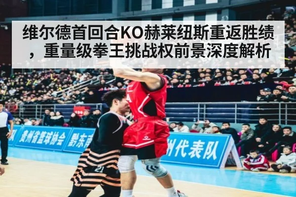 维尔德首回合KO赫莱纽斯重返胜绩，重量级拳王挑战权前景深度解析