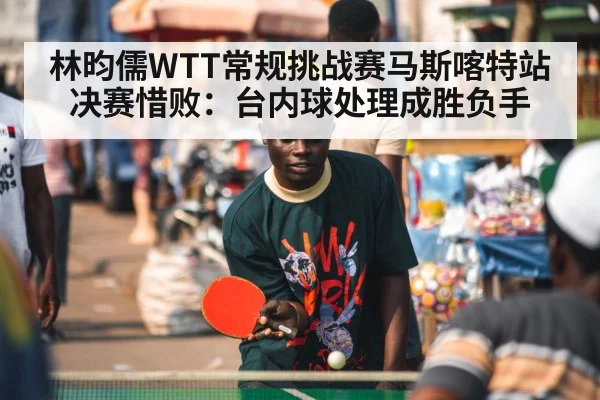 林昀儒WTT常规挑战赛马斯喀特站决赛惜败：台内球处理成胜负手