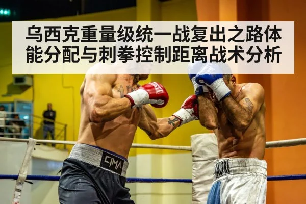 乌西克重量级统一战复出之路体能分配与刺拳控制距离战术分析